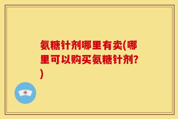 氨糖针剂哪里有卖(哪里可以购买氨糖针剂？)