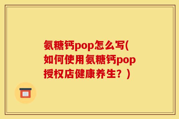 氨糖钙pop怎么写(如何使用氨糖钙pop授权店健康养生？)