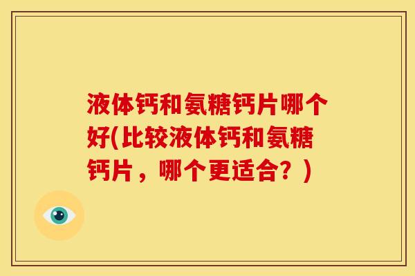 液体钙和氨糖钙片哪个好(比较液体钙和氨糖钙片，哪个更适合？)