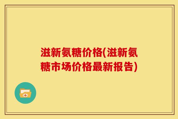 滋新氨糖价格(滋新氨糖市场价格最新报告)
