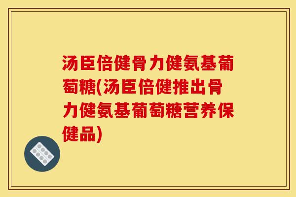 汤臣倍健骨力健氨基葡萄糖(汤臣倍健推出骨力健氨基葡萄糖营养保健品)