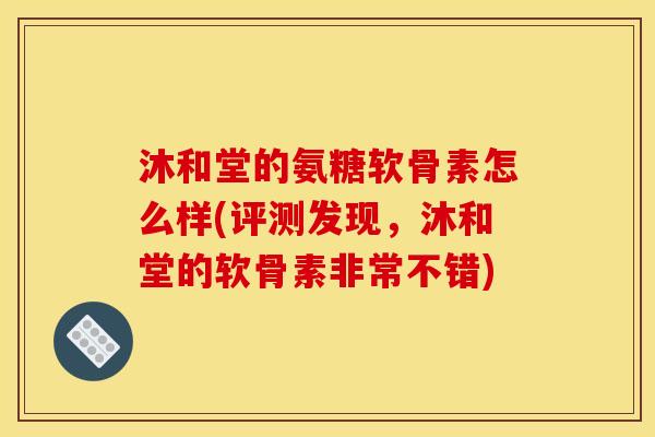 沐和堂的氨糖软骨素怎么样(评测发现，沐和堂的软骨素非常不错)