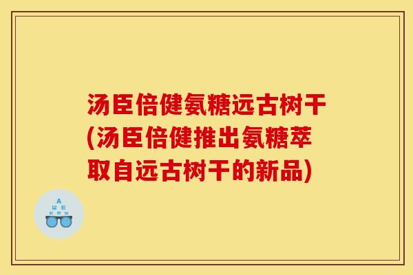汤臣倍健氨糖远古树干(汤臣倍健推出氨糖萃取自远古树干的新品)