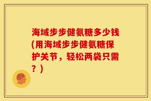 海域步步健氨糖多少钱(用海域步步健氨糖保护关节，轻松两袋只需？)