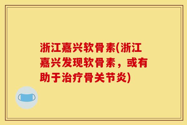浙江嘉兴软骨素(浙江嘉兴发现软骨素，或有助于治疗骨关节炎)
