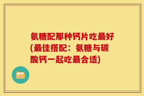 氨糖配那种钙片吃最好(最佳搭配：氨糖与碳酸钙一起吃最合适)