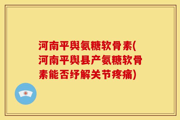 河南平舆氨糖软骨素(河南平舆县产氨糖软骨素能否纾解关节疼痛)