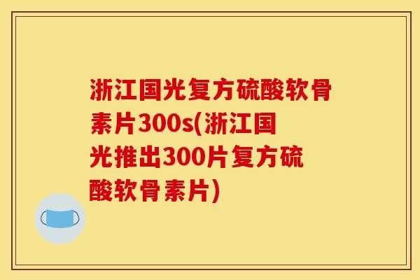 浙江国光复方硫酸软骨素片300s(浙江国光推出300片复方硫酸软骨素片)