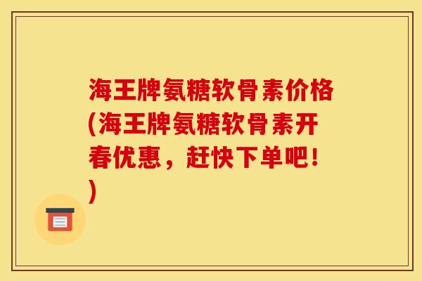 海王牌氨糖软骨素价格(海王牌氨糖软骨素开春优惠，赶快下单吧！)