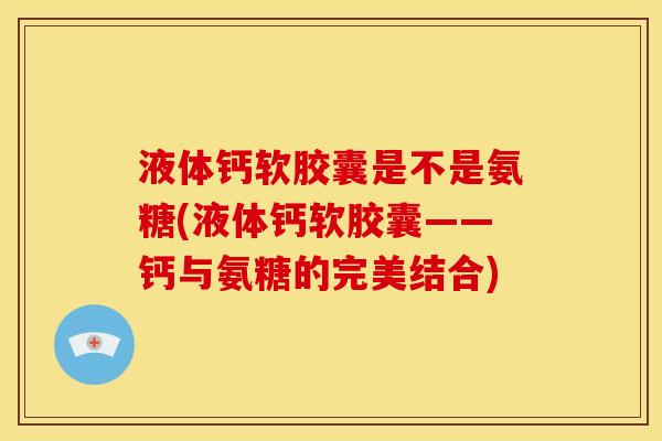 液体钙软胶囊是不是氨糖(液体钙软胶囊——钙与氨糖的完美结合)