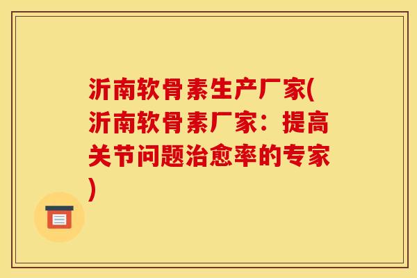 沂南软骨素生产厂家(沂南软骨素厂家：提高关节问题治愈率的专家)