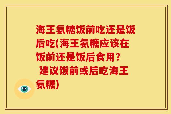 海王氨糖饭前吃还是饭后吃(海王氨糖应该在饭前还是饭后食用？  建议饭前或后吃海王氨糖)