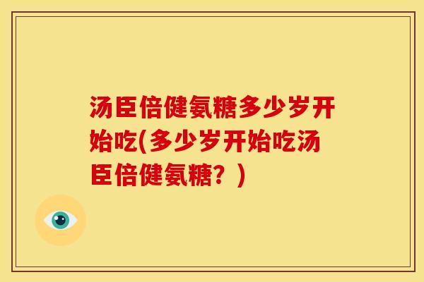 汤臣倍健氨糖多少岁开始吃(多少岁开始吃汤臣倍健氨糖？)