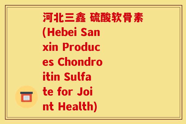 河北三鑫 硫酸软骨素(Hebei Sanxin Produces Chondroitin Sulfate for Joint Health)