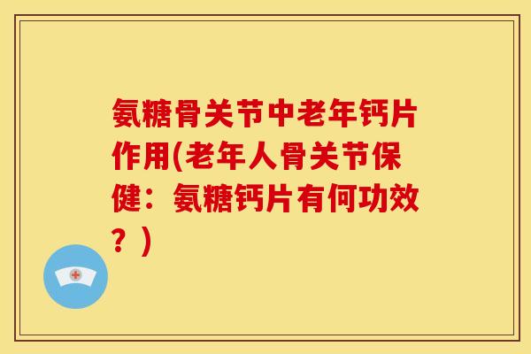 氨糖骨关节中老年钙片作用(老年人骨关节保健：氨糖钙片有何功效？)