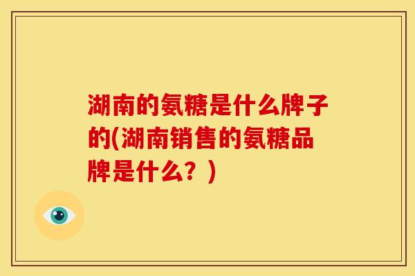 湖南的氨糖是什么牌子的(湖南销售的氨糖品牌是什么？)