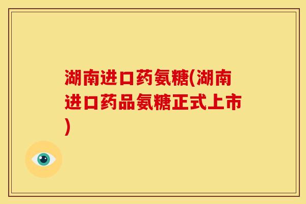 湖南进口药氨糖(湖南进口药品氨糖正式上市)