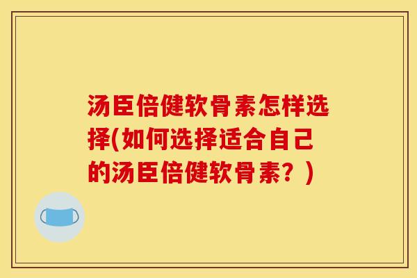 汤臣倍健软骨素怎样选择(如何选择适合自己的汤臣倍健软骨素？)