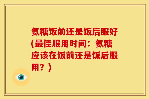 氨糖饭前还是饭后服好(最佳服用时间：氨糖应该在饭前还是饭后服用？)