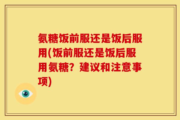 氨糖饭前服还是饭后服用(饭前服还是饭后服用氨糖？建议和注意事项)