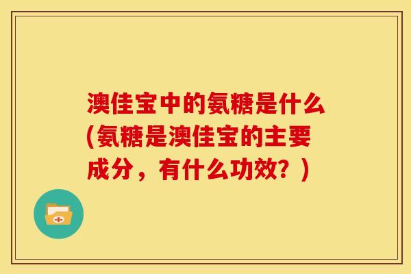 澳佳宝中的氨糖是什么(氨糖是澳佳宝的主要成分，有什么功效？)