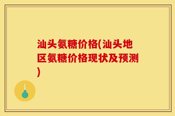 汕头氨糖价格(汕头地区氨糖价格现状及预测)