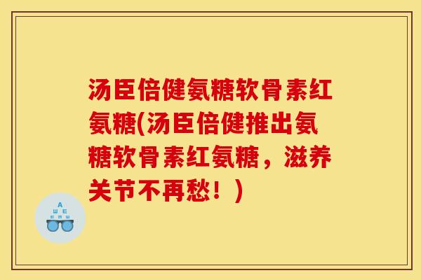 汤臣倍健氨糖软骨素红氨糖(汤臣倍健推出氨糖软骨素红氨糖，滋养关节不再愁！)