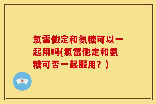 氯雷他定和氨糖可以一起用吗(氯雷他定和氨糖可否一起服用？)