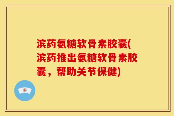 滨药氨糖软骨素胶囊(滨药推出氨糖软骨素胶囊，帮助关节保健)