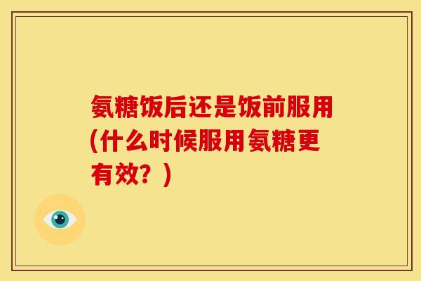 氨糖饭后还是饭前服用(什么时候服用氨糖更有效？)