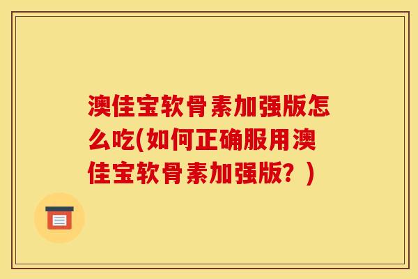 澳佳宝软骨素加强版怎么吃(如何正确服用澳佳宝软骨素加强版？)