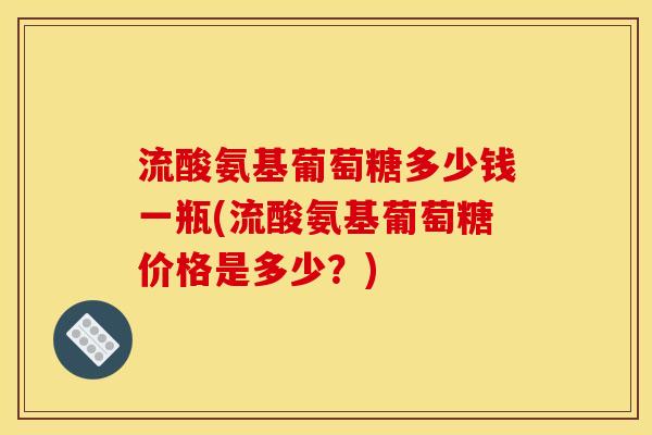 流酸氨基葡萄糖多少钱一瓶(流酸氨基葡萄糖价格是多少？)