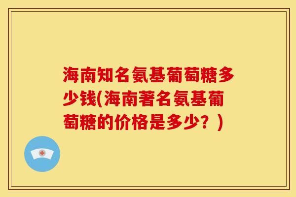 海南知名氨基葡萄糖多少钱(海南著名氨基葡萄糖的价格是多少？)