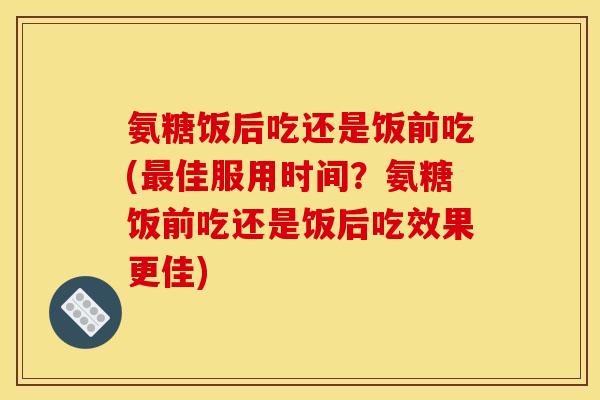 氨糖饭后吃还是饭前吃(最佳服用时间？氨糖饭前吃还是饭后吃效果更佳)