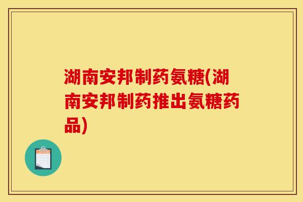 湖南安邦制药氨糖(湖南安邦制药推出氨糖药品)