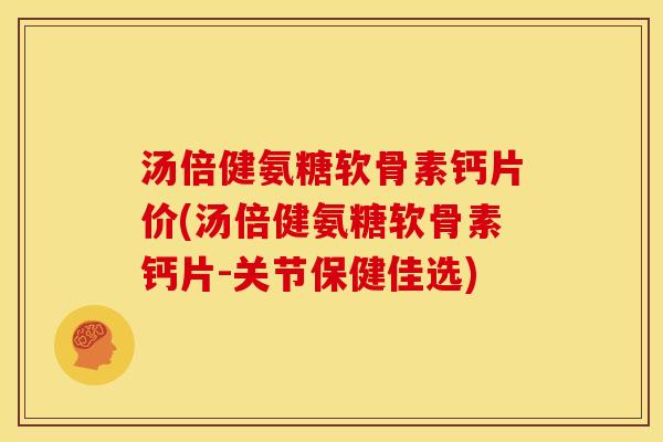 汤倍健氨糖软骨素钙片价(汤倍健氨糖软骨素钙片-关节保健佳选)