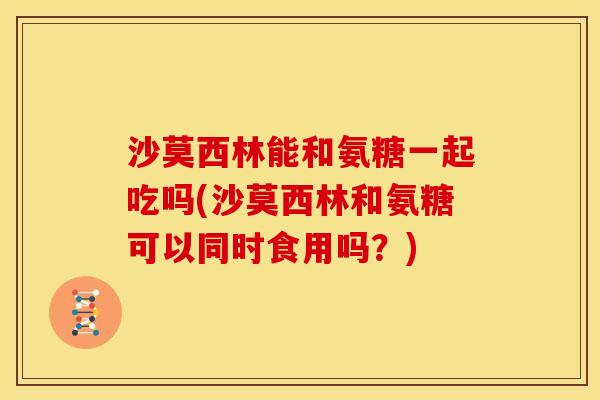 沙莫西林能和氨糖一起吃吗(沙莫西林和氨糖可以同时食用吗？)