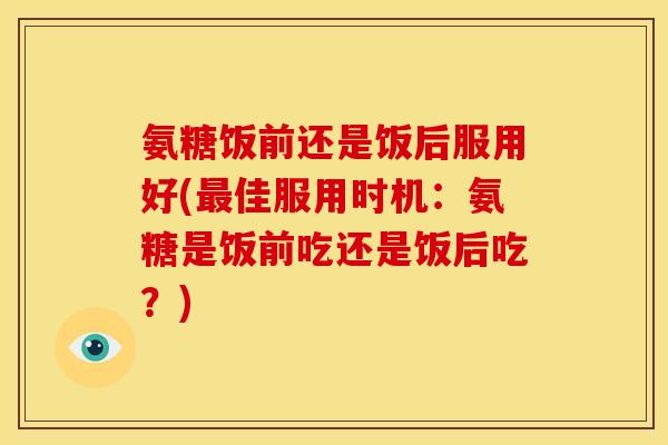 氨糖饭前还是饭后服用好(最佳服用时机：氨糖是饭前吃还是饭后吃？)