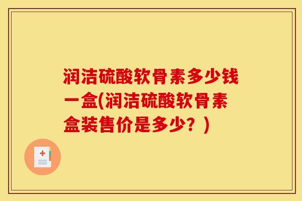 润洁硫酸软骨素多少钱一盒(润洁硫酸软骨素盒装售价是多少？)
