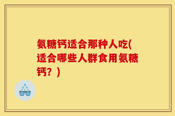 氨糖钙适合那种人吃(适合哪些人群食用氨糖钙？)