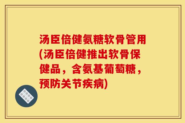 汤臣倍健氨糖软骨管用(汤臣倍健推出软骨保健品，含氨基葡萄糖，预防关节疾病)