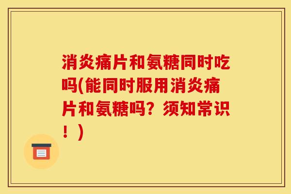 消炎痛片和氨糖同时吃吗(能同时服用消炎痛片和氨糖吗？须知常识！)