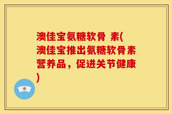 澳佳宝氨糖软骨 素(澳佳宝推出氨糖软骨素营养品，促进关节健康)