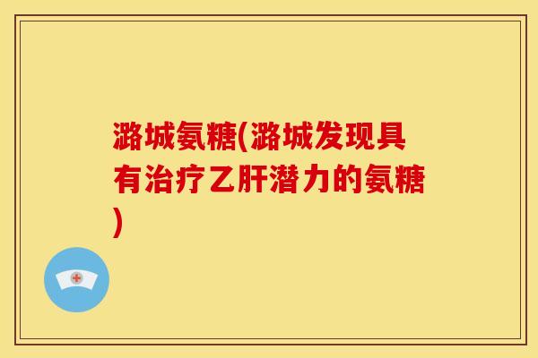 潞城氨糖(潞城发现具有治疗乙肝潜力的氨糖)