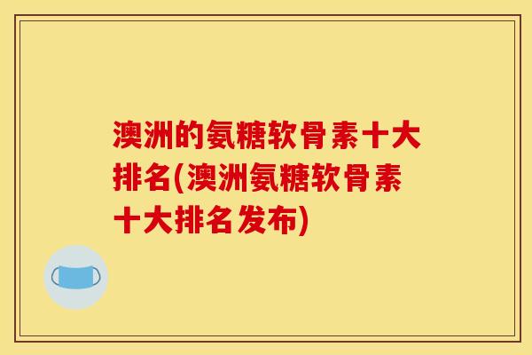 澳洲的氨糖软骨素十大排名(澳洲氨糖软骨素十大排名发布)
