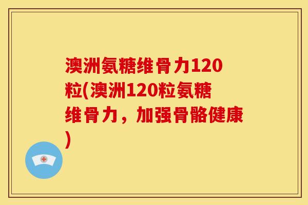 澳洲氨糖维骨力120粒(澳洲120粒氨糖维骨力，加强骨骼健康)