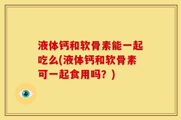 液体钙和软骨素能一起吃么(液体钙和软骨素可一起食用吗？)