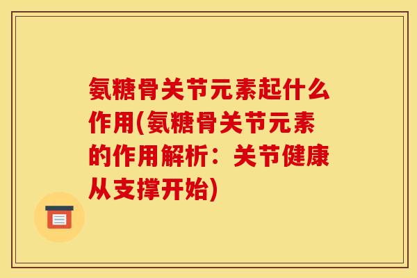 氨糖骨关节元素起什么作用(氨糖骨关节元素的作用解析：关节健康从支撑开始)