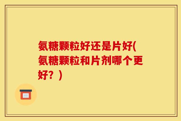 氨糖颗粒好还是片好(氨糖颗粒和片剂哪个更好？)