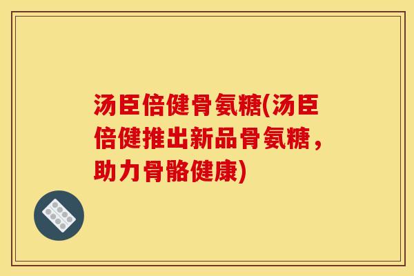 汤臣倍健骨氨糖(汤臣倍健推出新品骨氨糖，助力骨骼健康)